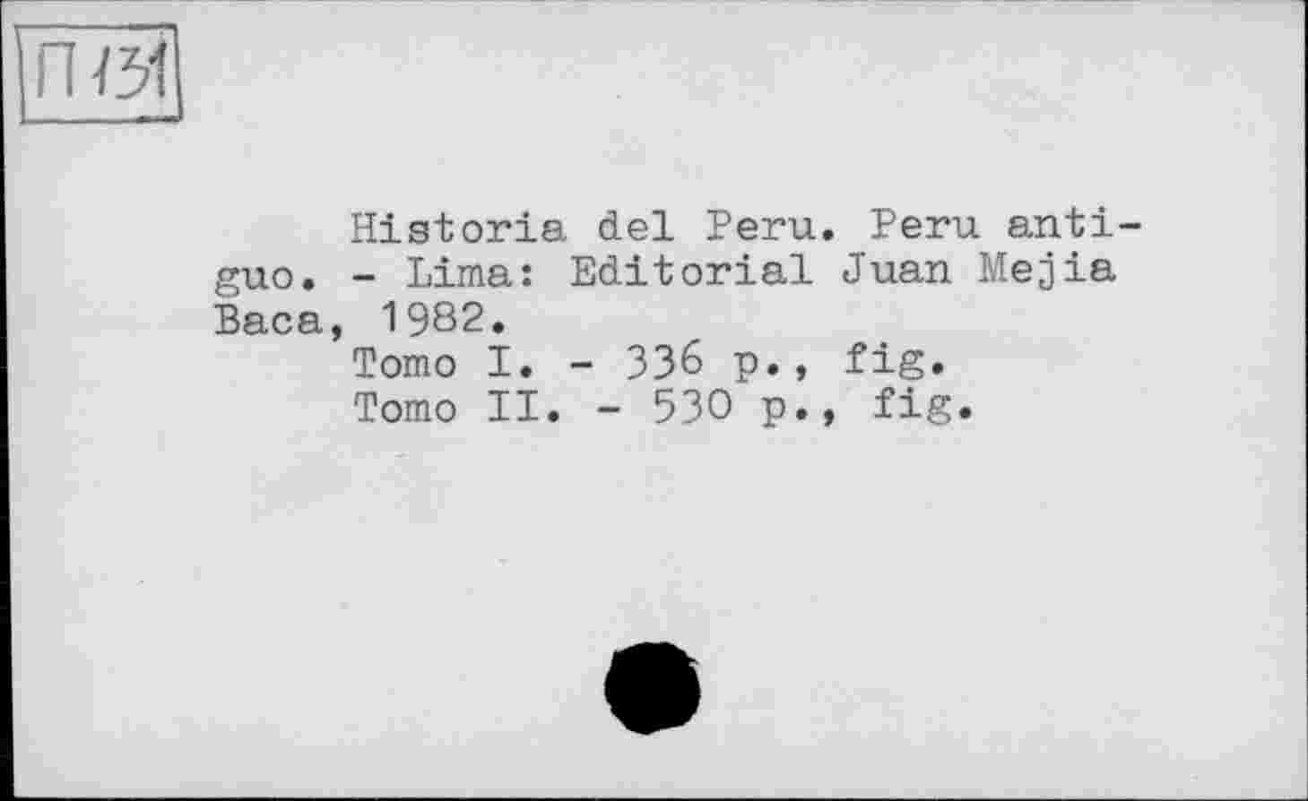 ﻿Historia del Peru. Peru anti-guo. - Lima: Editorial Juan Mejia Baca, 1982.
Tomo I. - ЗЗ6 p., fig.
Tomo II. - 530 p., fig.